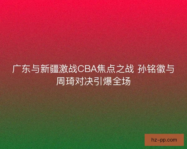广东与新疆激战CBA焦点之战 孙铭徽与周琦对决引爆全场