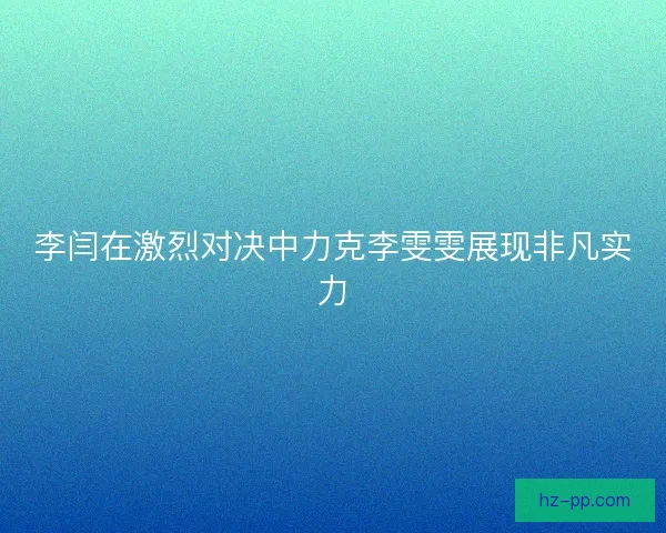 李闫在激烈对决中力克李雯雯展现非凡实力