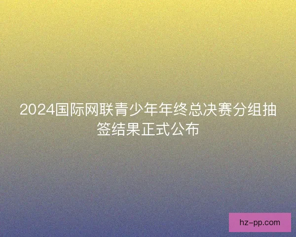 2024国际网联青少年年终总决赛分组抽签结果正式公布