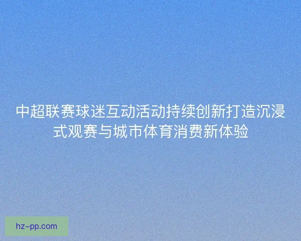 中超联赛球迷互动活动持续创新打造沉浸式观赛与城市体育消费新体验
